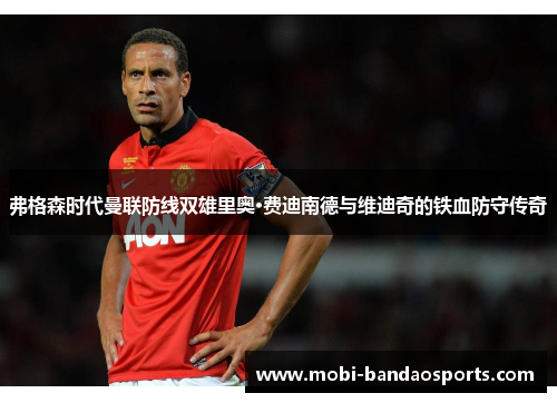 弗格森时代曼联防线双雄里奥·费迪南德与维迪奇的铁血防守传奇