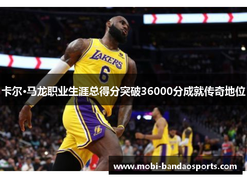 卡尔·马龙职业生涯总得分突破36000分成就传奇地位 卡尔·马龙职业生涯总得分突破36000分成就传奇地位