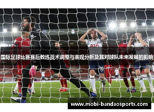 国际足球比赛赛后教练战术调整与表现分析及其对球队未来发展的影响