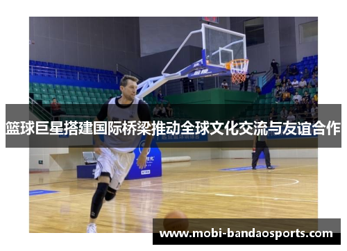 篮球巨星搭建国际桥梁推动全球文化交流与友谊合作 篮球巨星搭建国际桥梁推动全球文化交流与友谊合作