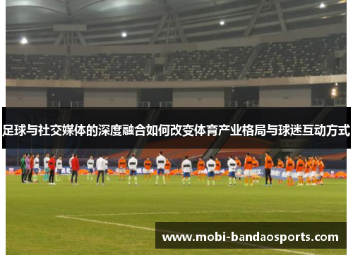 足球与社交媒体的深度融合如何改变体育产业格局与球迷互动方式