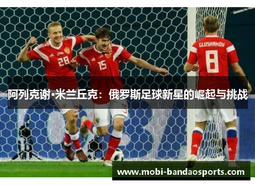 阿列克谢·米兰丘克:俄罗斯足球新星的崛起与挑战 阿列克谢·米兰丘克:俄罗斯足球新星的崛起与挑战
