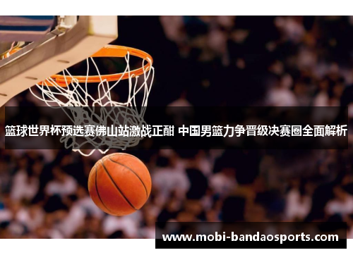 篮球世界杯预选赛佛山站激战正酣 中国男篮力争晋级决赛圈全面解析