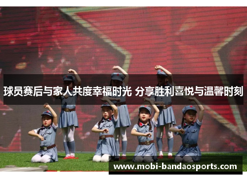 球员赛后与家人共度幸福时光 分享胜利喜悦与温馨时刻 球员赛后与家人共度幸福时光 分享胜利喜悦与温馨时刻
