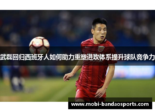 武磊回归西班牙人如何助力重塑进攻体系提升球队竞争力