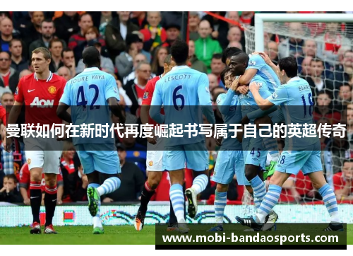 曼联如何在新时代再度崛起书写属于自己的英超传奇