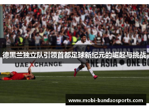 德黑兰独立队引领首都足球新纪元的崛起与挑战 德黑兰独立队引领首都足球新纪元的崛起与挑战