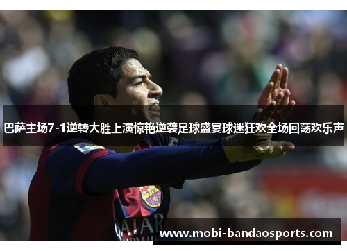 巴萨主场7-1逆转大胜上演惊艳逆袭足球盛宴球迷狂欢全场回荡欢乐声
