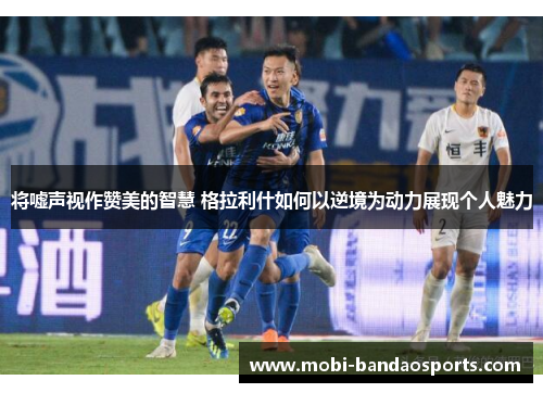 将嘘声视作赞美的智慧 格拉利什如何以逆境为动力展现个人魅力 将嘘声视作赞美的智慧 格拉利什如何以逆境为动力展现个人魅力