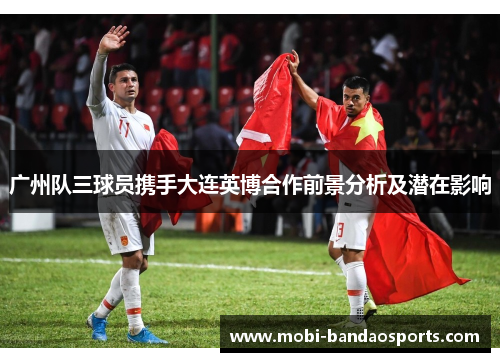 广州队三球员携手大连英博合作前景分析及潜在影响