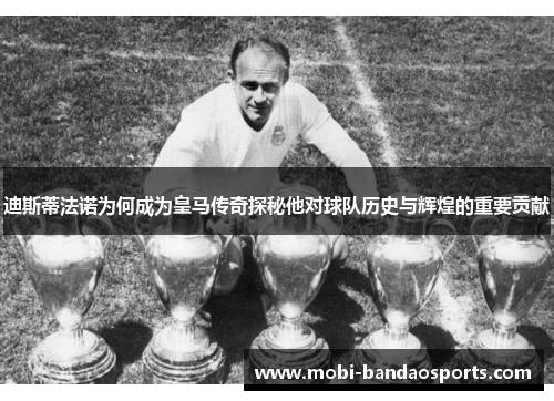 迪斯蒂法诺为何成为皇马传奇探秘他对球队历史与辉煌的重要贡献