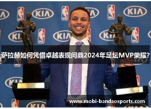 萨拉赫如何凭借卓越表现问鼎2024年足坛MVP荣耀？