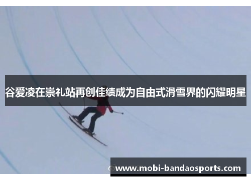 谷爱凌在崇礼站再创佳绩成为自由式滑雪界的闪耀明星