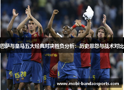 巴萨与皇马五大经典对决胜负分析：历史恩怨与战术对比