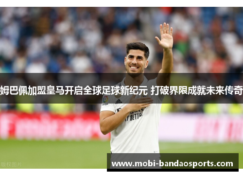 姆巴佩加盟皇马开启全球足球新纪元 打破界限成就未来传奇